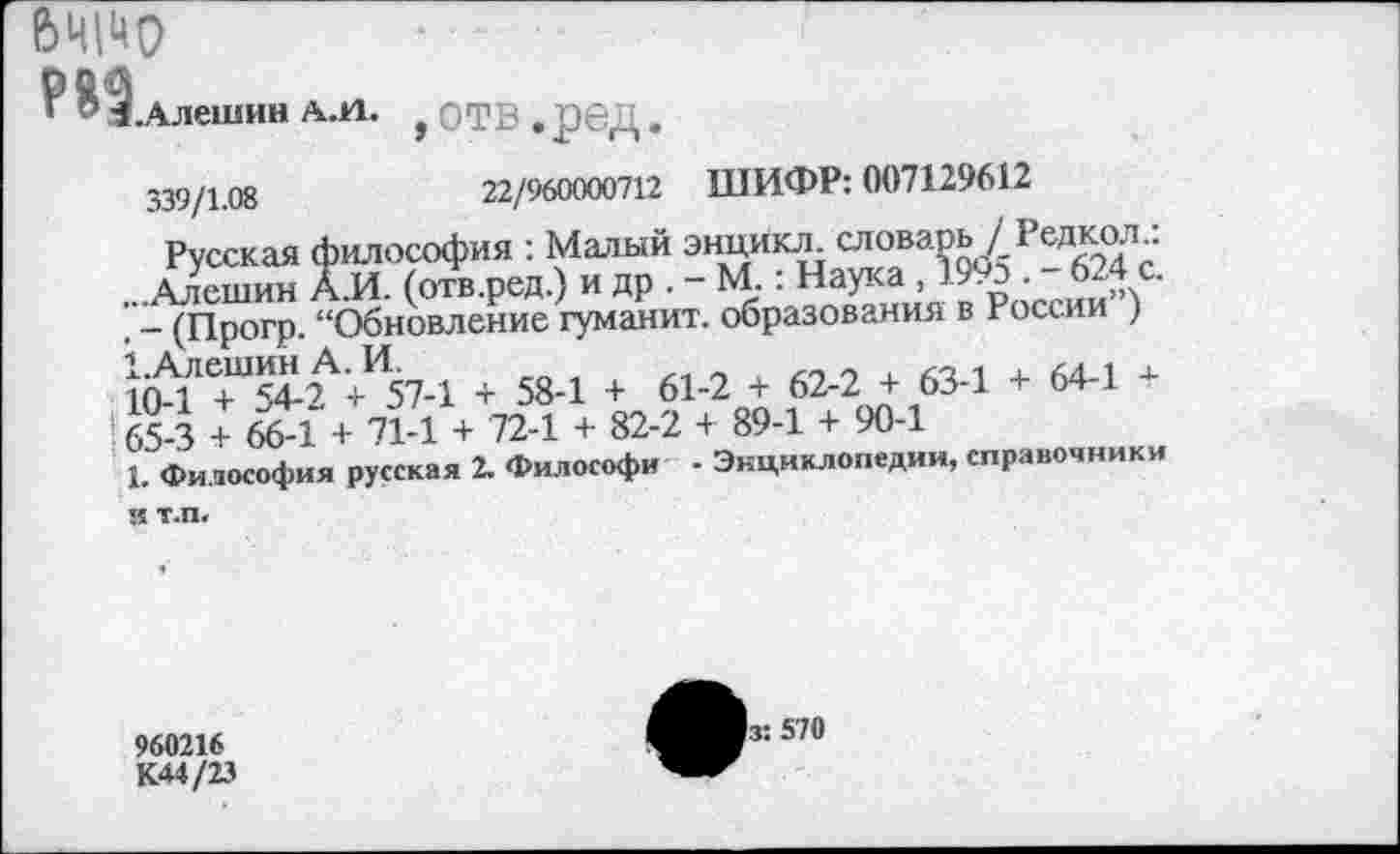 ﻿вщчо
8 ^.Алешин АЛ. , О Т В . ред.
339/1.08	22/960000712 ШИФР: 007129612
Русская философия : Малый энцикл. словарь / Редкол..
Алешин А.И. (отв.ред.) и др . - М. ■ Наука, 1993 . 624 с.
. - (Прогр. “Обновление гуманит. образования в России )
+ 58-1 + 61-2 + 62-2 + 63-1 + 64-1 +
!’ 65-3 + 66-1 + 71-1 + 72-1 + 82-2 + 89-1 + 90-1
1 Философия русская 2. Философи • Энциклопедии, справочники
960216
К44/23
|з: 570